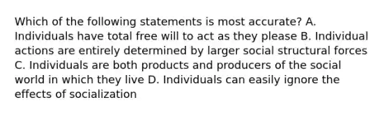 Which of the following statements is most accurate? A. Individuals have total free will to act as they please B. Individual actions are entirely determined by larger social structural forces C. Individuals are both products and producers of the social world in which they live D. Individuals can easily ignore the effects of socialization