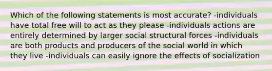 Which of the following statements is most accurate? -individuals have total free will to act as they please -individuals actions are entirely determined by larger social structural forces -individuals are both products and producers of the social world in which they live -individuals can easily ignore the effects of socialization