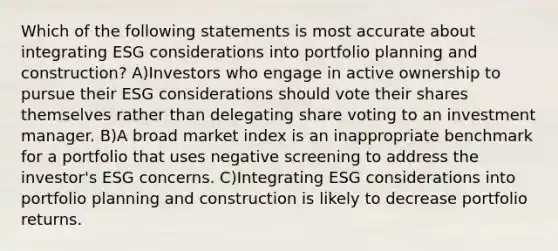 Which of the following statements is most accurate about integrating ESG considerations into portfolio planning and construction? A)Investors who engage in active ownership to pursue their ESG considerations should vote their shares themselves rather than delegating share voting to an investment manager. B)A broad market index is an inappropriate benchmark for a portfolio that uses negative screening to address the investor's ESG concerns. C)Integrating ESG considerations into portfolio planning and construction is likely to decrease portfolio returns.