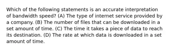 Which of the following statements is an accurate interpretation of bandwidth speed? (A) The type of internet service provided by a company. (B) The number of files that can be downloaded in a set amount of time. (C) The time it takes a piece of data to reach its destination. (D) The rate at which data is downloaded in a set amount of time.