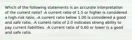 Which of the following statements is an accurate interpretation of the current ratio? -A current ratio of 1.5 or higher is considered a high-risk ratio. -A current ratio below 1.00 is considered a good and safe ratio. -A current ratio of 2.0 indicates strong ability to pay current liabilities. -A current ratio of 0.60 or lower is a good and safe ratio.