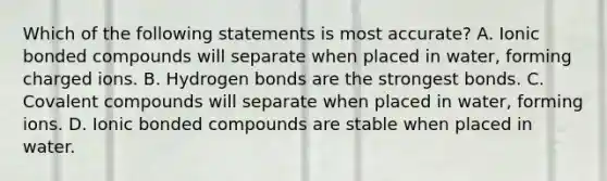 Which of the following statements is most accurate? A. Ionic bonded compounds will separate when placed in water, forming charged ions. B. Hydrogen bonds are the strongest bonds. C. Covalent compounds will separate when placed in water, forming ions. D. Ionic bonded compounds are stable when placed in water.