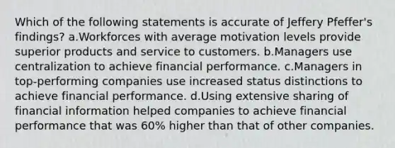 Which of the following statements is accurate of Jeffery Pfeffer's findings? a.Workforces with average motivation levels provide superior products and service to customers. b.Managers use centralization to achieve financial performance. c.Managers in top-performing companies use increased status distinctions to achieve financial performance. d.Using extensive sharing of financial information helped companies to achieve financial performance that was 60% higher than that of other companies.