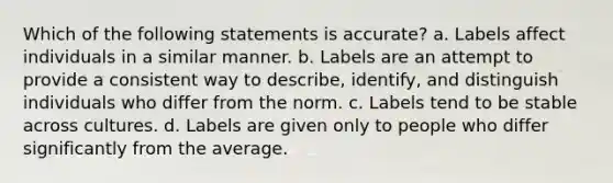 Which of the following statements is accurate? a. Labels affect individuals in a similar manner. b. Labels are an attempt to provide a consistent way to describe, identify, and distinguish individuals who differ from the norm. c. Labels tend to be stable across cultures. d. Labels are given only to people who differ significantly from the average.