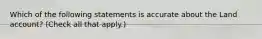 Which of the following statements is accurate about the Land account? (Check all that apply.)