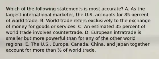 Which of the following statements is most accurate? A. As the largest international marketer, the U.S. accounts for 85 percent of world trade. B. World trade refers exclusively to the exchange of money for goods or services. C. An estimated 35 percent of world trade involves countertrade. D. European intratrade is smaller but more powerful than for any of the other world regions. E. The U.S., Europe, Canada, China, and Japan together account for more than ⅔ of world trade.