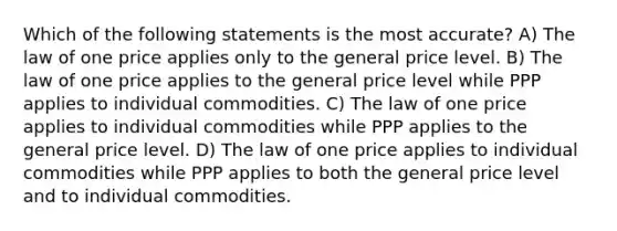 Which of the following statements is the most accurate? A) The law of one price applies only to the general price level. B) The law of one price applies to the general price level while PPP applies to individual commodities. C) The law of one price applies to individual commodities while PPP applies to the general price level. D) The law of one price applies to individual commodities while PPP applies to both the general price level and to individual commodities.