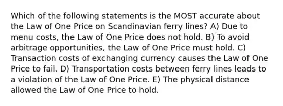 Which of the following statements is the MOST accurate about the Law of One Price on Scandinavian ferry lines? A) Due to menu costs, the Law of One Price does not hold. B) To avoid arbitrage opportunities, the Law of One Price must hold. C) Transaction costs of exchanging currency causes the Law of One Price to fail. D) Transportation costs between ferry lines leads to a violation of the Law of One Price. E) The physical distance allowed the Law of One Price to hold.