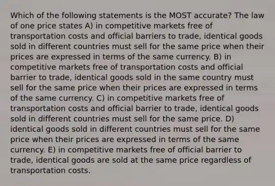 Which of the following statements is the MOST accurate? The law of one price states A) in competitive markets free of transportation costs and official barriers to trade, identical goods sold in different countries must sell for the same price when their prices are expressed in terms of the same currency. B) in competitive markets free of transportation costs and official barrier to trade, identical goods sold in the same country must sell for the same price when their prices are expressed in terms of the same currency. C) in competitive markets free of transportation costs and official barrier to trade, identical goods sold in different countries must sell for the same price. D) identical goods sold in different countries must sell for the same price when their prices are expressed in terms of the same currency. E) in competitive markets free of official barrier to trade, identical goods are sold at the same price regardless of transportation costs.