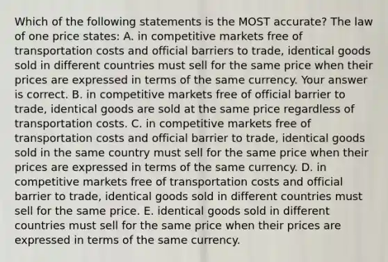 Which of the following statements is the MOST​ accurate? The law of one price​ states: A. in competitive markets free of transportation costs and official barriers to​ trade, identical goods sold in different countries must sell for the same price when their prices are expressed in terms of the same currency. Your answer is correct. B. in competitive markets free of official barrier to​ trade, identical goods are sold at the same price regardless of transportation costs. C. in competitive markets free of transportation costs and official barrier to​ trade, identical goods sold in the same country must sell for the same price when their prices are expressed in terms of the same currency. D. in competitive markets free of transportation costs and official barrier to​ trade, identical goods sold in different countries must sell for the same price. E. identical goods sold in different countries must sell for the same price when their prices are expressed in terms of the same currency.