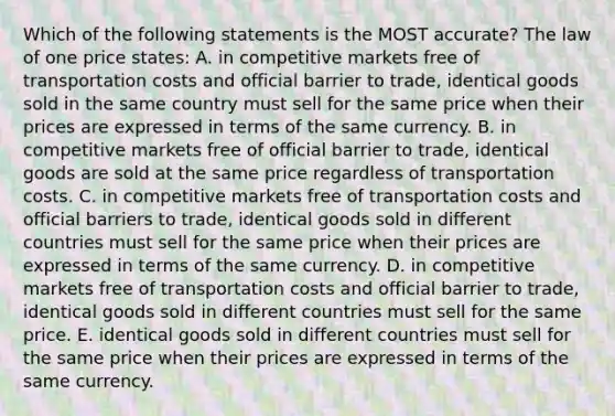 Which of the following statements is the MOST​ accurate? The law of one price​ states: A. in competitive markets free of transportation costs and official barrier to​ trade, identical goods sold in the same country must sell for the same price when their prices are expressed in terms of the same currency. B. in competitive markets free of official barrier to​ trade, identical goods are sold at the same price regardless of transportation costs. C. in competitive markets free of transportation costs and official barriers to​ trade, identical goods sold in different countries must sell for the same price when their prices are expressed in terms of the same currency. D. in competitive markets free of transportation costs and official barrier to​ trade, identical goods sold in different countries must sell for the same price. E. identical goods sold in different countries must sell for the same price when their prices are expressed in terms of the same currency.