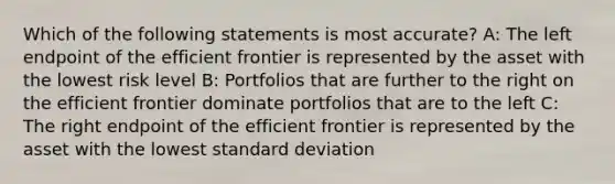 Which of the following statements is most accurate? A: The left endpoint of the efficient frontier is represented by the asset with the lowest risk level B: Portfolios that are further to the right on the efficient frontier dominate portfolios that are to the left C: The right endpoint of the efficient frontier is represented by the asset with the lowest standard deviation