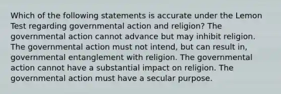 Which of the following statements is accurate under the Lemon Test regarding governmental action and religion? The governmental action cannot advance but may inhibit religion. The governmental action must not intend, but can result in, governmental entanglement with religion. The governmental action cannot have a substantial impact on religion. The governmental action must have a secular purpose.