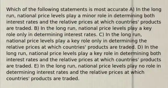 Which of the following statements is most accurate A) In the long run, national price levels play a minor role in determining both interest rates and the relative prices at which countries' products are traded. B) In the long run, national price levels play a key role only in determining interest rates. C) In the long run, national price levels play a key role only in determining the relative prices at which countries' products are traded. D) In the long run, national price levels play a key role in determining both interest rates and the relative prices at which countries' products are traded. E) In the long run, national price levels play no role in determining interest rates and the relative prices at which countries' products are traded.