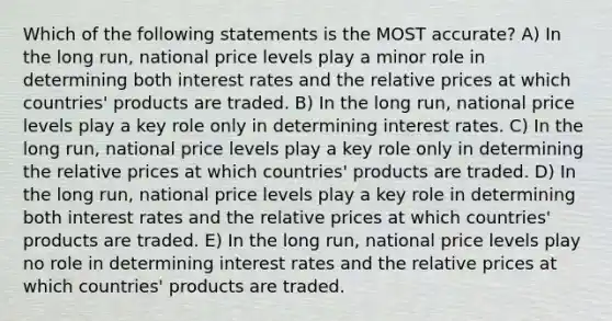 Which of the following statements is the MOST accurate? A) In the long run, national price levels play a minor role in determining both interest rates and the relative prices at which countries' products are traded. B) In the long run, national price levels play a key role only in determining interest rates. C) In the long run, national price levels play a key role only in determining the relative prices at which countries' products are traded. D) In the long run, national price levels play a key role in determining both interest rates and the relative prices at which countries' products are traded. E) In the long run, national price levels play no role in determining interest rates and the relative prices at which countries' products are traded.