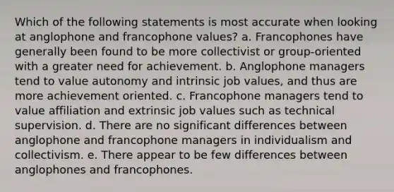 Which of the following statements is most accurate when looking at anglophone and francophone values? a. Francophones have generally been found to be more collectivist or group-oriented with a greater need for achievement. b. Anglophone managers tend to value autonomy and intrinsic job values, and thus are more achievement oriented. c. Francophone managers tend to value affiliation and extrinsic job values such as technical supervision. d. There are no significant differences between anglophone and francophone managers in individualism and collectivism. e. There appear to be few differences between anglophones and francophones.