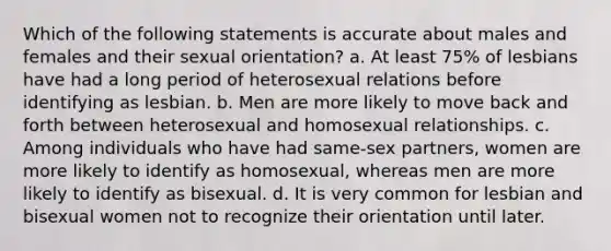 Which of the following statements is accurate about males and females and their sexual orientation? a. At least 75% of lesbians have had a long period of heterosexual relations before identifying as lesbian. b. Men are more likely to move back and forth between heterosexual and homosexual relationships. c. Among individuals who have had same-sex partners, women are more likely to identify as homosexual, whereas men are more likely to identify as bisexual. d. It is very common for lesbian and bisexual women not to recognize their orientation until later.