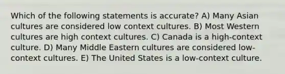 Which of the following statements is accurate? A) Many Asian cultures are considered low context cultures. B) Most Western cultures are high context cultures. C) Canada is a high-context culture. D) Many Middle Eastern cultures are considered low-context cultures. E) The United States is a low-context culture.