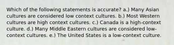 Which of the following statements is accurate? a.) Many Asian cultures are considered low context cultures. b.) Most Western cultures are high context cultures. c.) Canada is a high-context culture. d.) Many Middle Eastern cultures are considered low-context cultures. e.) The United States is a low-context culture.