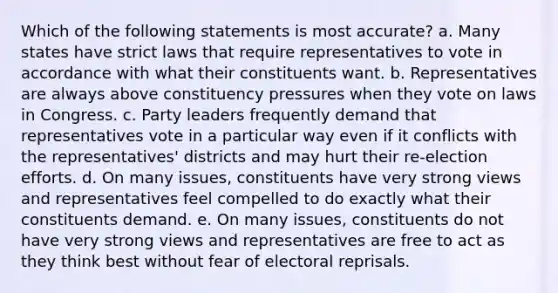 Which of the following statements is most accurate? a. Many states have strict laws that require representatives to vote in accordance with what their constituents want. b. Representatives are always above constituency pressures when they vote on laws in Congress. c. Party leaders frequently demand that representatives vote in a particular way even if it conflicts with the representatives' districts and may hurt their re-election efforts. d. On many issues, constituents have very strong views and representatives feel compelled to do exactly what their constituents demand. e. On many issues, constituents do not have very strong views and representatives are free to act as they think best without fear of electoral reprisals.