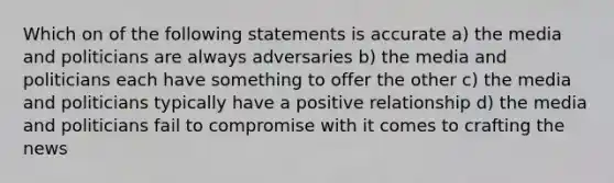 Which on of the following statements is accurate a) the media and politicians are always adversaries b) the media and politicians each have something to offer the other c) the media and politicians typically have a positive relationship d) the media and politicians fail to compromise with it comes to crafting the news