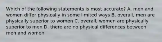 Which of the following statements is most accurate? A. men and women differ physically in some limited ways B. overall, men are physically superior to women C. overall, women are physically superior to men D. there are no physical differences between men and women