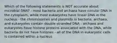 Which of the following statements is NOT accurate about microbial DNA? - most bacteria and archaea have circular DNA in the cytoplasm, while most eukaryotes have linear DNA in the nucleus - the chromosomes and plasmids in bacteria, archaea, and eukaryotes contain double-stranded DNA - archaea and eukaryotes have histone proteins associated with the DNA, while bacteria do not have histones - all of the DNA in eukaryotic cells is contained within a nucleus