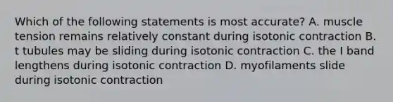 Which of the following statements is most accurate? A. muscle tension remains relatively constant during isotonic contraction B. t tubules may be sliding during isotonic contraction C. the I band lengthens during isotonic contraction D. myofilaments slide during isotonic contraction