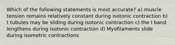 Which of the following statements is most accurate? a) muscle tension remains relatively constant during isotonic contraction b) t tubules may be sliding during isotonic contraction c) the I band lengthens during isotonic contraction d) Myofilaments slide during isometric contractions