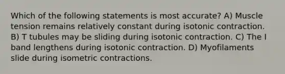 Which of the following statements is most accurate? A) Muscle tension remains relatively constant during isotonic contraction. B) T tubules may be sliding during isotonic contraction. C) The I band lengthens during isotonic contraction. D) Myofilaments slide during isometric contractions.