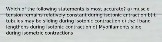 Which of the following statements is most accurate? a) muscle tension remains relatively constant during isotonic cntraction b) t tubules may be sliding during isotonic contraction c) the I band lengthens during isotonic contraction d) Myofilaments slide during isometric contractions