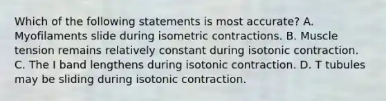 Which of the following statements is most accurate? A. Myofilaments slide during isometric contractions. B. Muscle tension remains relatively constant during isotonic contraction. C. The I band lengthens during isotonic contraction. D. T tubules may be sliding during isotonic contraction.