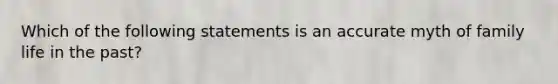 Which of the following statements is an accurate myth of family life in the past?