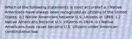 Which of the following statements is most accurate? a.) Native Americans have always been recognized as citizens of the United States. b.) Native Americans became U.S. citizens in 1868. c.) Native Americans became U.S. citizens in 1924. d.) Native Americans have never become U.S. citizens under American constitutional law.