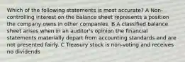 Which of the following statements is most accurate? A Non-controlling interest on the balance sheet represents a position the company owns in other companies. B A classified balance sheet arises when in an auditor's opinion the financial statements materially depart from accounting standards and are not presented fairly. C Treasury stock is non-voting and receives no dividends