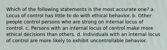 Which of the following statements is the most accurate one? a. Locus of control has little to do with ethical behavior. b. Other people control persons who are strong on internal locus of control. c. Persons with an internal locus of control make more ethical decisions than others. d. Individuals with an internal locus of control are more likely to exhibit uncontrollable behavior.