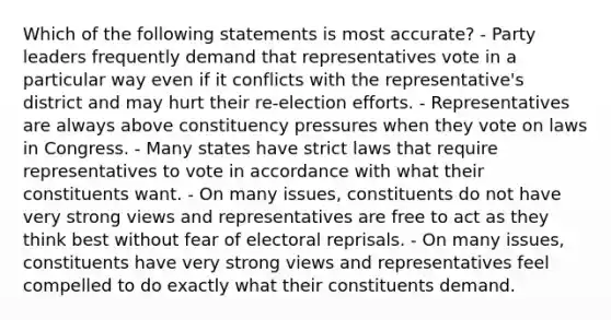 Which of the following statements is most accurate? - Party leaders frequently demand that representatives vote in a particular way even if it conflicts with the representative's district and may hurt their re-election efforts. - Representatives are always above constituency pressures when they vote on laws in Congress. - Many states have strict laws that require representatives to vote in accordance with what their constituents want. - On many issues, constituents do not have very strong views and representatives are free to act as they think best without fear of electoral reprisals. - On many issues, constituents have very strong views and representatives feel compelled to do exactly what their constituents demand.