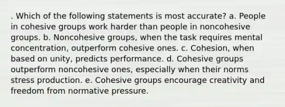 . Which of the following statements is most accurate? a. People in cohesive groups work harder than people in noncohesive groups. b. Noncohesive groups, when the task requires mental concentration, outperform cohesive ones. c. Cohesion, when based on unity, predicts performance. d. Cohesive groups outperform noncohesive ones, especially when their norms stress production. e. Cohesive groups encourage creativity and freedom from normative pressure.