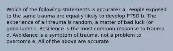 Which of the following statements is accurate? a. People exposed to the same trauma are equally likely to develop PTSD b. The experience of all trauma is random, a matter of bad luck (or good luck) c. Resilience is the most common response to trauma d. Avoidance is a symptom of trauma, not a problem to overcome e. All of the above are accurate