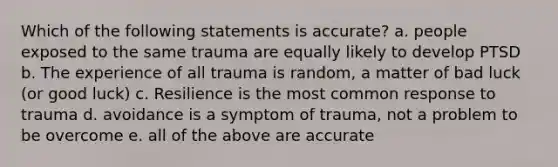 Which of the following statements is accurate? a. people exposed to the same trauma are equally likely to develop PTSD b. The experience of all trauma is random, a matter of bad luck (or good luck) c. Resilience is the most common response to trauma d. avoidance is a symptom of trauma, not a problem to be overcome e. all of the above are accurate