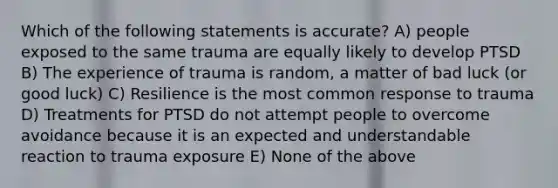 Which of the following statements is accurate? A) people exposed to the same trauma are equally likely to develop PTSD B) The experience of trauma is random, a matter of bad luck (or good luck) C) Resilience is the most common response to trauma D) Treatments for PTSD do not attempt people to overcome avoidance because it is an expected and understandable reaction to trauma exposure E) None of the above