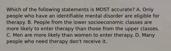 Which of the following statements is MOST accurate? A. Only people who have an identifiable mental disorder are eligible for therapy. B. People from the lower socioeconomic classes are more likely to enter therapy than those from the upper classes. C. Men are more likely than women to enter therapy. D. Many people who need therapy don't receive it.