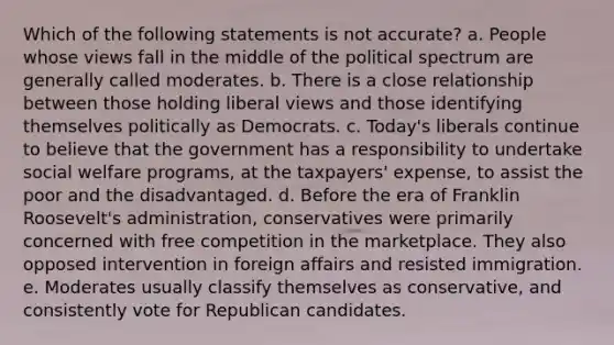 Which of the following statements is not accurate? a. People whose views fall in the middle of the political spectrum are generally called moderates. b. There is a close relationship between those holding liberal views and those identifying themselves politically as Democrats. c. Today's liberals continue to believe that the government has a responsibility to undertake social welfare programs, at the taxpayers' expense, to assist the poor and the disadvantaged. d. Before the era of Franklin Roosevelt's administration, conservatives were primarily concerned with free competition in the marketplace. They also opposed intervention in foreign affairs and resisted immigration. e. Moderates usually classify themselves as conservative, and consistently vote for Republican candidates.