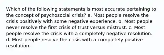 Which of the following statements is most accurate pertaining to the concept of psychosocial crisis? a. Most people resolve the crisis positively with some negative experience. b. Most people never resolve the first crisis of trust versus mistrust. c. Most people resolve the crisis with a completely negative resolution. d. Most people resolve the crisis with a completely positive resolution.