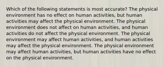 Which of the following statements is most accurate? The physical environment has no effect on human activities, but human activities may affect the physical environment. The physical environment does not affect on human activities, and human activities do not affect the physical environment. The physical environment may affect human activities, and human activities may affect the physical environment. The physical environment may affect human activities, but human activities have no effect on the physical environment.