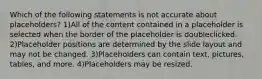 Which of the following statements is not accurate about placeholders? 1)All of the content contained in a placeholder is selected when the border of the placeholder is doubleclicked. 2)Placeholder positions are determined by the slide layout and may not be changed. 3)Placeholders can contain text, pictures, tables, and more. 4)Placeholders may be resized.