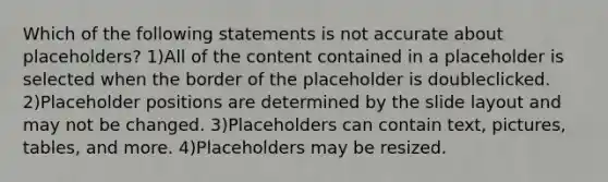 Which of the following statements is not accurate about placeholders? 1)All of the content contained in a placeholder is selected when the border of the placeholder is doubleclicked. 2)Placeholder positions are determined by the slide layout and may not be changed. 3)Placeholders can contain text, pictures, tables, and more. 4)Placeholders may be resized.