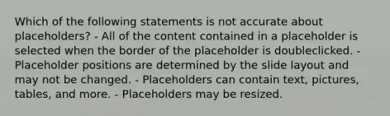 Which of the following statements is not accurate about placeholders? - All of the content contained in a placeholder is selected when the border of the placeholder is doubleclicked. - Placeholder positions are determined by the slide layout and may not be changed. - Placeholders can contain text, pictures, tables, and more. - Placeholders may be resized.