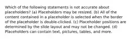 Which of the following statements is not accurate about placeholders? (a) Placeholders may be resized. (b) All of the content contained in a placeholder is selected when the border of the placeholder is double-clicked. (c) Placeholder positions are determined by the slide layout and may not be changed. (d) Placeholders can contain text, pictures, tables, and more.