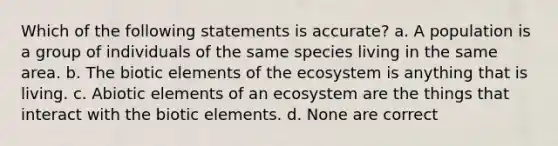 Which of the following statements is accurate? a. A population is a group of individuals of the same species living in the same area. b. The biotic elements of <a href='https://www.questionai.com/knowledge/k49x5J3j3W-the-ecosystem' class='anchor-knowledge'>the ecosystem</a> is anything that is living. c. Abiotic elements of an ecosystem are the things that interact with the biotic elements. d. None are correct